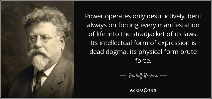 Power operates only destructively, bent always on forcing every manifestation of life into the straitjacket of its laws. Its intellectual form of expression is dead dogma, its physical form brute force. - Rudolf Rocker