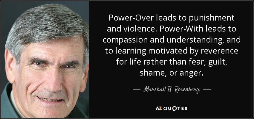 Power-Over leads to punishment and violence. Power-With leads to compassion and understanding, and to learning motivated by reverence for life rather than fear, guilt, shame, or anger. - Marshall B. Rosenberg