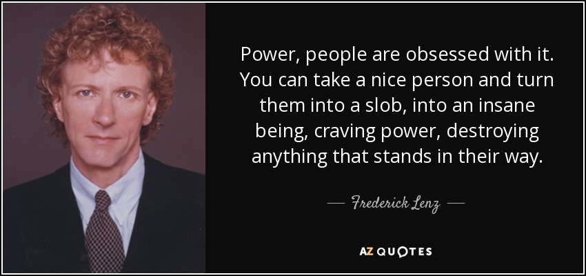 Power, people are obsessed with it. You can take a nice person and turn them into a slob, into an insane being, craving power, destroying anything that stands in their way. - Frederick Lenz
