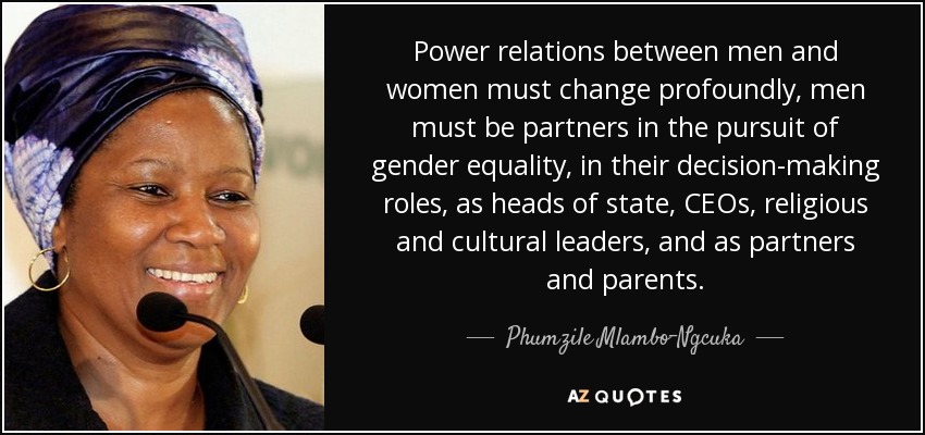 Power relations between men and women must change profoundly, men must be partners in the pursuit of gender equality, in their decision-making roles, as heads of state, CEOs, religious and cultural leaders, and as partners and parents. - Phumzile Mlambo-Ngcuka