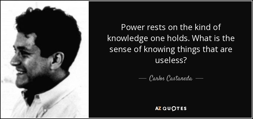 Power rests on the kind of knowledge one holds. What is the sense of knowing things that are useless? - Carlos Castaneda