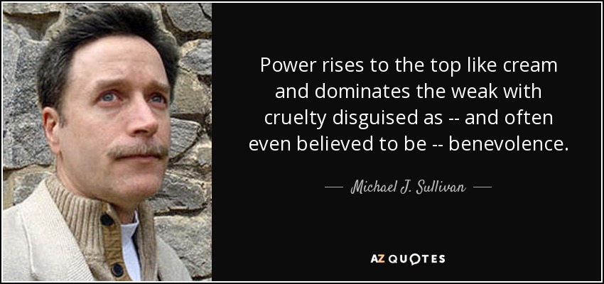 Power rises to the top like cream and dominates the weak with cruelty disguised as -- and often even believed to be -- benevolence. - Michael J. Sullivan