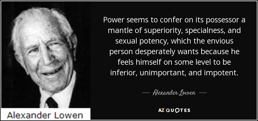 Power seems to confer on its possessor a mantle of superiority, specialness, and sexual potency, which the envious person desperately wants because he feels himself on some level to be inferior, unimportant, and impotent. - Alexander Lowen