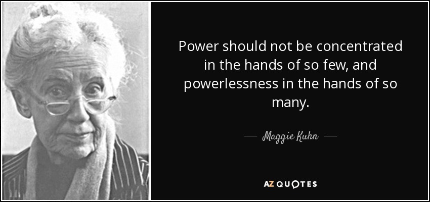 Power should not be concentrated in the hands of so few, and powerlessness in the hands of so many. - Maggie Kuhn