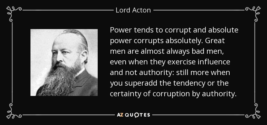 Power tends to corrupt and absolute power corrupts absolutely. Great men are almost always bad men, even when they exercise influence and not authority: still more when you superadd the tendency or the certainty of corruption by authority. - Lord Acton