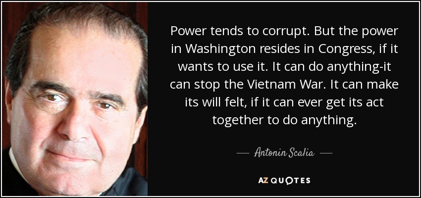 Power tends to corrupt. But the power in Washington resides in Congress, if it wants to use it. It can do anything-it can stop the Vietnam War. It can make its will felt, if it can ever get its act together to do anything. - Antonin Scalia