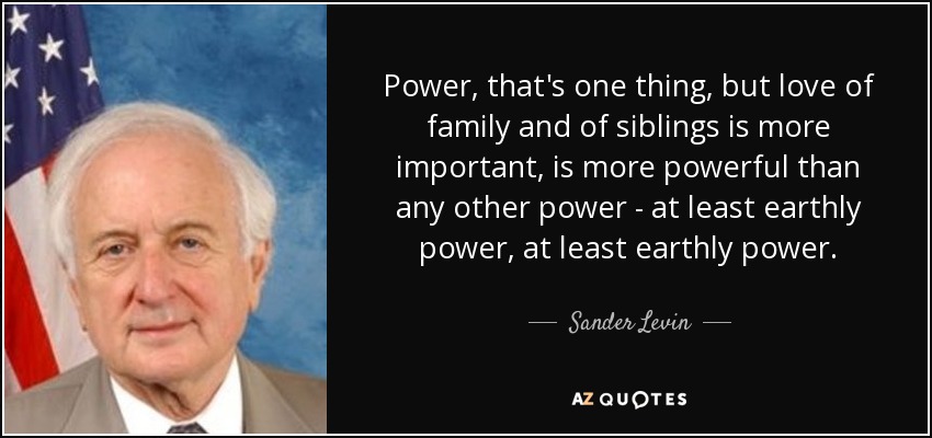 Power, that's one thing, but love of family and of siblings is more important, is more powerful than any other power - at least earthly power, at least earthly power. - Sander Levin