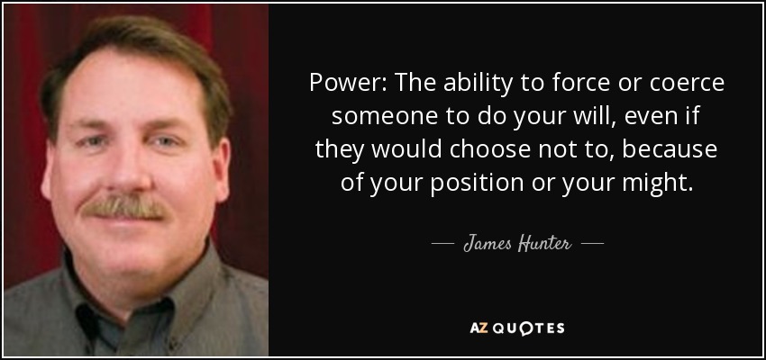 Power: The ability to force or coerce someone to do your will, even if they would choose not to, because of your position or your might. - James Hunter