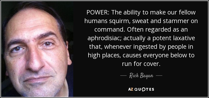 POWER: The ability to make our fellow humans squirm, sweat and stammer on command. Often regarded as an aphrodisiac; actually a potent laxative that, whenever ingested by people in high places, causes everyone below to run for cover. - Rick Bayan
