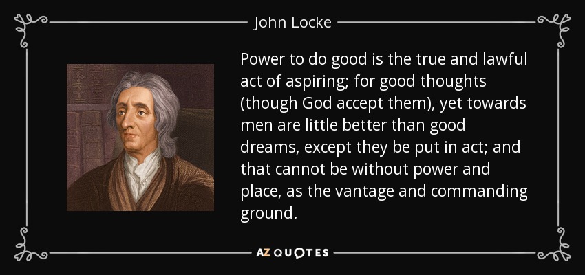 Power to do good is the true and lawful act of aspiring; for good thoughts (though God accept them), yet towards men are little better than good dreams, except they be put in act; and that cannot be without power and place, as the vantage and commanding ground. - John Locke