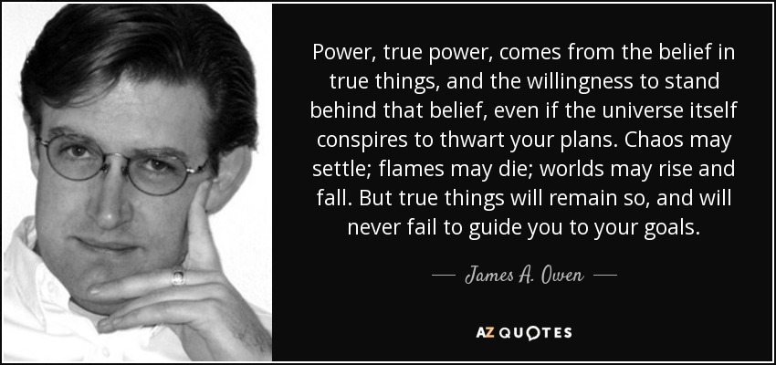 Power, true power, comes from the belief in true things, and the willingness to stand behind that belief, even if the universe itself conspires to thwart your plans. Chaos may settle; flames may die; worlds may rise and fall. But true things will remain so, and will never fail to guide you to your goals. - James A. Owen