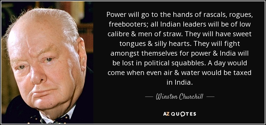Power will go to the hands of rascals, rogues, freebooters; all Indian leaders will be of low calibre & men of straw. They will have sweet tongues & silly hearts. They will fight amongst themselves for power & India will be lost in political squabbles. A day would come when even air & water would be taxed in India. - Winston Churchill