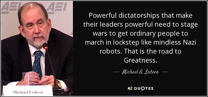 Powerful dictatorships that make their leaders powerful need to stage wars to get ordinary people to march in lockstep like mindless Nazi robots. That is the road to Greatness. - Michael A. Ledeen