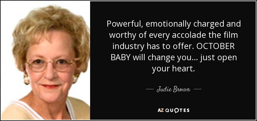 Powerful, emotionally charged and worthy of every accolade the film industry has to offer. OCTOBER BABY will change you ... just open your heart. - Judie Brown