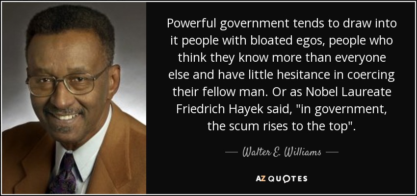 Powerful government tends to draw into it people with bloated egos, people who think they know more than everyone else and have little hesitance in coercing their fellow man. Or as Nobel Laureate Friedrich Hayek said, 