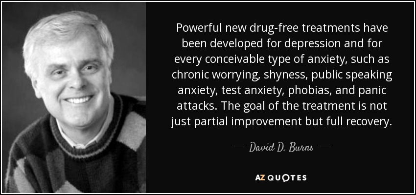 Powerful new drug-free treatments have been developed for depression and for every conceivable type of anxiety, such as chronic worrying, shyness, public speaking anxiety, test anxiety, phobias, and panic attacks. The goal of the treatment is not just partial improvement but full recovery. - David D. Burns