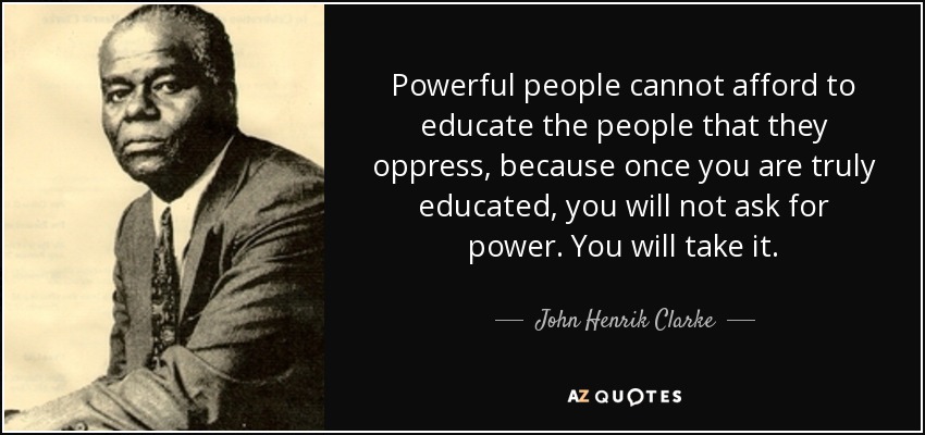 Powerful people cannot afford to educate the people that they oppress, because once you are truly educated, you will not ask for power. You will take it. - John Henrik Clarke
