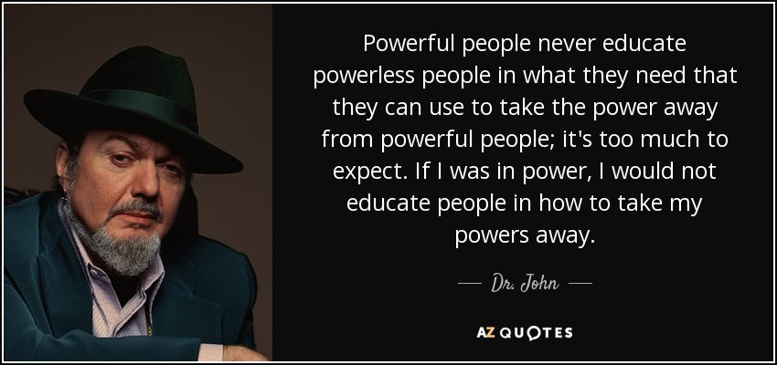 Powerful people never educate powerless people in what they need that they can use to take the power away from powerful people; it's too much to expect. If I was in power, I would not educate people in how to take my powers away. - Dr. John