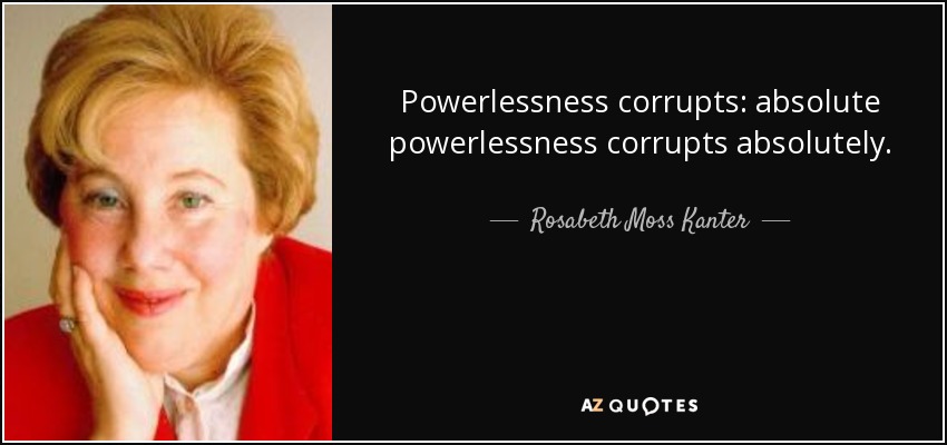 Powerlessness corrupts: absolute powerlessness corrupts absolutely. - Rosabeth Moss Kanter