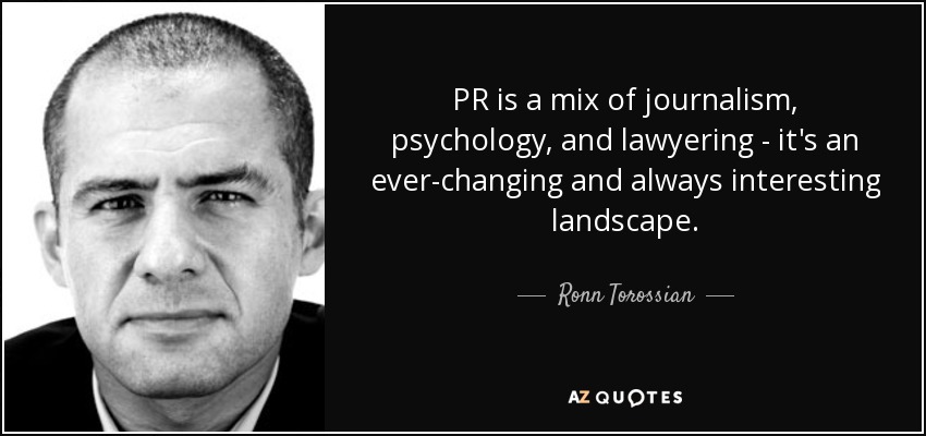 PR is a mix of journalism, psychology, and lawyering - it's an ever-changing and always interesting landscape. - Ronn Torossian