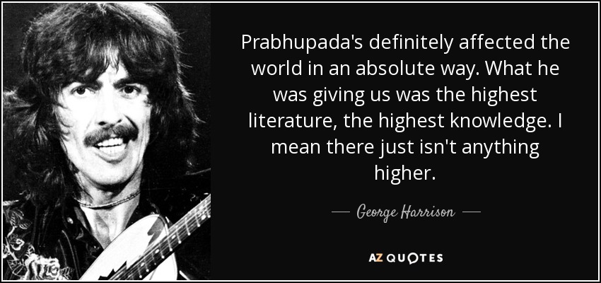 Prabhupada's definitely affected the world in an absolute way. What he was giving us was the highest literature, the highest knowledge. I mean there just isn't anything higher. - George Harrison