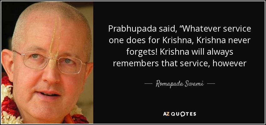 Prabhupada said, “Whatever service one does for Krishna, Krishna never forgets! Krishna will always remembers that service, however insignificant. Even if he comes to the temple and he turns one screw for Krishna, Krishna will never forget.” - Romapada Swami