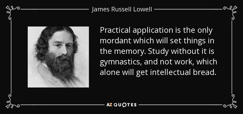 Practical application is the only mordant which will set things in the memory. Study without it is gymnastics, and not work, which alone will get intellectual bread. - James Russell Lowell