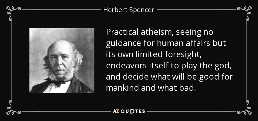 Practical atheism, seeing no guidance for human affairs but its own limited foresight, endeavors itself to play the god, and decide what will be good for mankind and what bad. - Herbert Spencer