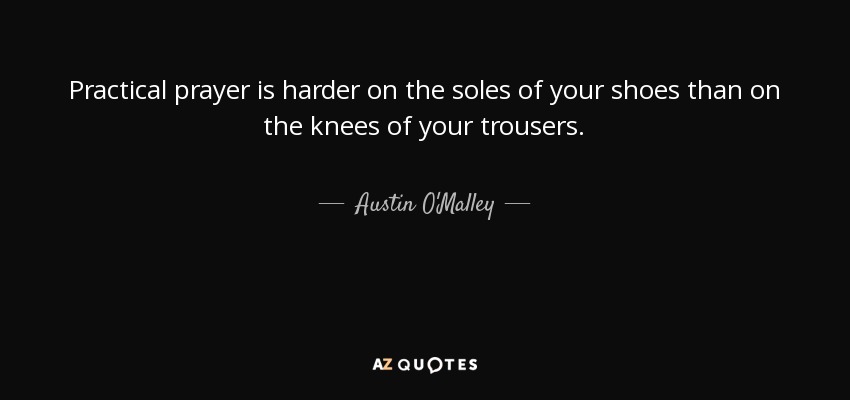 Practical prayer is harder on the soles of your shoes than on the knees of your trousers. - Austin O'Malley