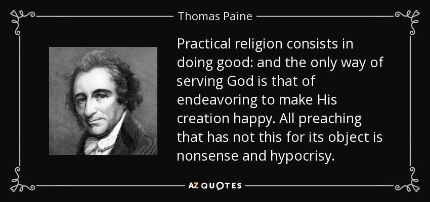 Practical religion consists in doing good: and the only way of serving God is that of endeavoring to make His creation happy. All preaching that has not this for its object is nonsense and hypocrisy. - Thomas Paine