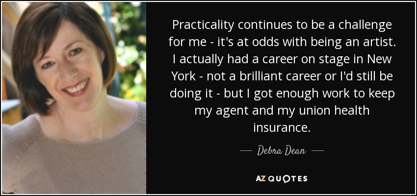 Practicality continues to be a challenge for me - it's at odds with being an artist. I actually had a career on stage in New York - not a brilliant career or I'd still be doing it - but I got enough work to keep my agent and my union health insurance. - Debra Dean