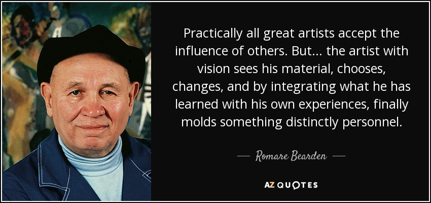 Practically all great artists accept the influence of others. But... the artist with vision sees his material, chooses, changes, and by integrating what he has learned with his own experiences, finally molds something distinctly personnel. - Romare Bearden