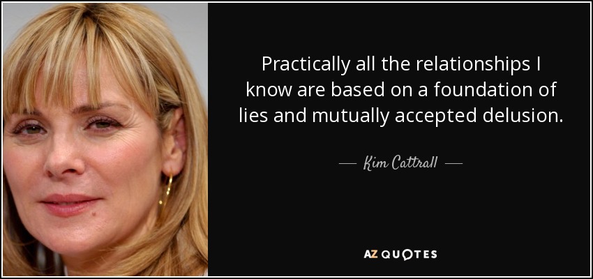 Practically all the relationships I know are based on a foundation of lies and mutually accepted delusion. - Kim Cattrall