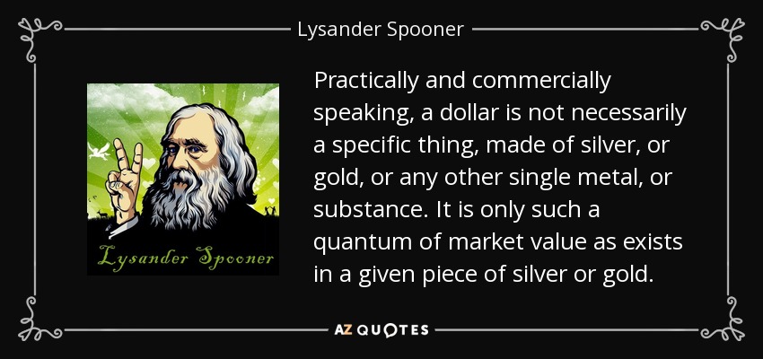 Practically and commercially speaking, a dollar is not necessarily a specific thing, made of silver, or gold, or any other single metal, or substance. It is only such a quantum of market value as exists in a given piece of silver or gold. - Lysander Spooner