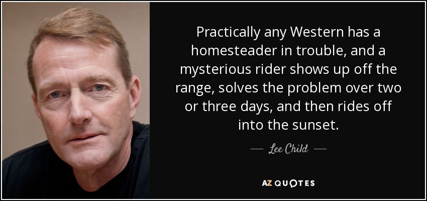 Practically any Western has a homesteader in trouble, and a mysterious rider shows up off the range, solves the problem over two or three days, and then rides off into the sunset. - Lee Child