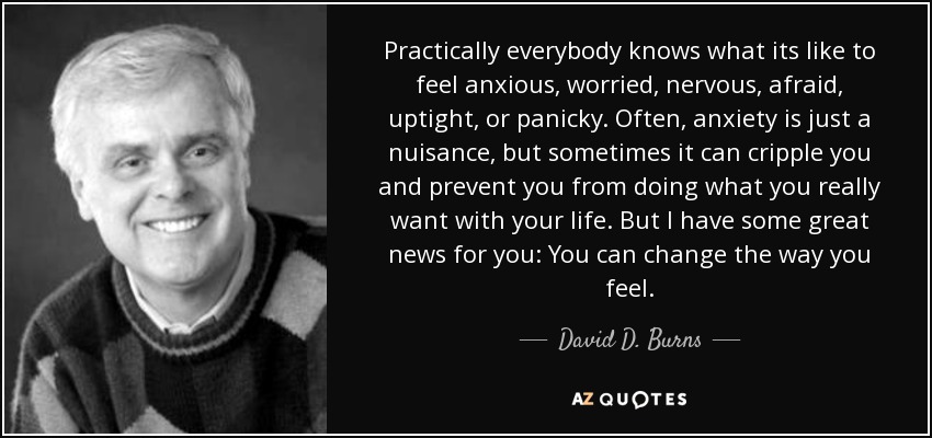 Practically everybody knows what its like to feel anxious, worried, nervous, afraid, uptight, or panicky. Often, anxiety is just a nuisance, but sometimes it can cripple you and prevent you from doing what you really want with your life. But I have some great news for you: You can change the way you feel. - David D. Burns