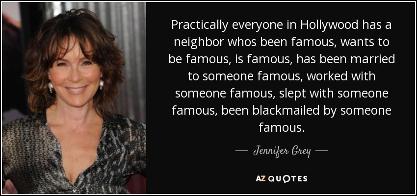 Practically everyone in Hollywood has a neighbor whos been famous, wants to be famous, is famous, has been married to someone famous, worked with someone famous, slept with someone famous, been blackmailed by someone famous. - Jennifer Grey
