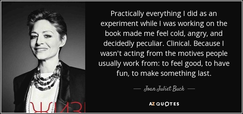 Practically everything I did as an experiment while I was working on the book made me feel cold, angry, and decidedly peculiar. Clinical. Because I wasn't acting from the motives people usually work from: to feel good, to have fun, to make something last. - Joan Juliet Buck