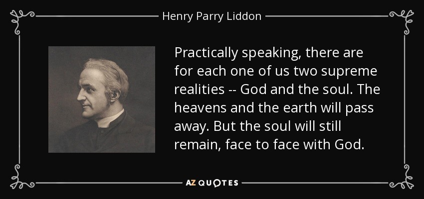 Practically speaking, there are for each one of us two supreme realities -- God and the soul. The heavens and the earth will pass away. But the soul will still remain, face to face with God. - Henry Parry Liddon