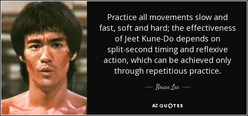 Practice all movements slow and fast, soft and hard; the effectiveness of Jeet Kune-Do depends on split-second timing and reflexive action, which can be achieved only through repetitious practice. - Bruce Lee