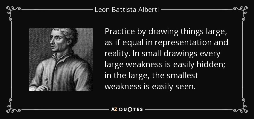 Practice by drawing things large, as if equal in representation and reality. In small drawings every large weakness is easily hidden; in the large, the smallest weakness is easily seen. - Leon Battista Alberti