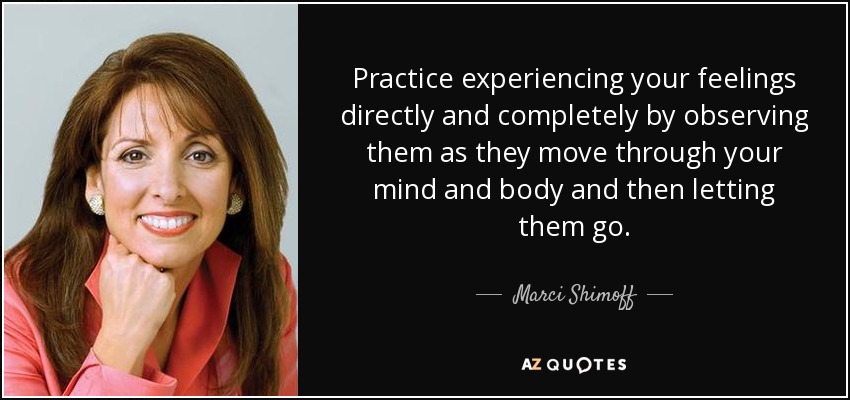 Practice experiencing your feelings directly and completely by observing them as they move through your mind and body and then letting them go. - Marci Shimoff