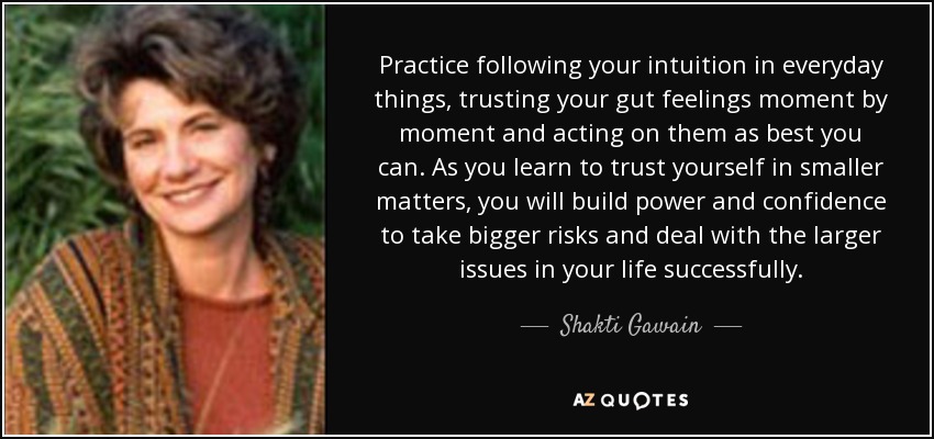 Practice following your intuition in everyday things, trusting your gut feelings moment by moment and acting on them as best you can. As you learn to trust yourself in smaller matters, you will build power and confidence to take bigger risks and deal with the larger issues in your life successfully. - Shakti Gawain