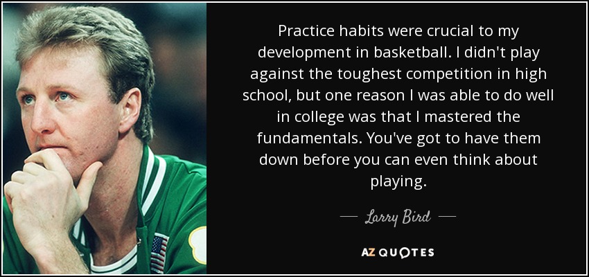 Practice habits were crucial to my development in basketball. I didn't play against the toughest competition in high school, but one reason I was able to do well in college was that I mastered the fundamentals. You've got to have them down before you can even think about playing. - Larry Bird