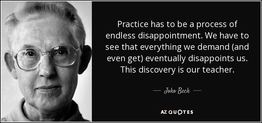 Practice has to be a process of endless disappointment. We have to see that everything we demand (and even get) eventually disappoints us. This discovery is our teacher. - Joko Beck