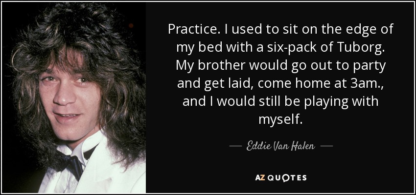 Practice. I used to sit on the edge of my bed with a six-pack of Tuborg. My brother would go out to party and get laid, come home at 3am., and I would still be playing with myself. - Eddie Van Halen