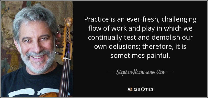 Practice is an ever-fresh, challenging flow of work and play in which we continually test and demolish our own delusions; therefore, it is sometimes painful. - Stephen Nachmanovitch