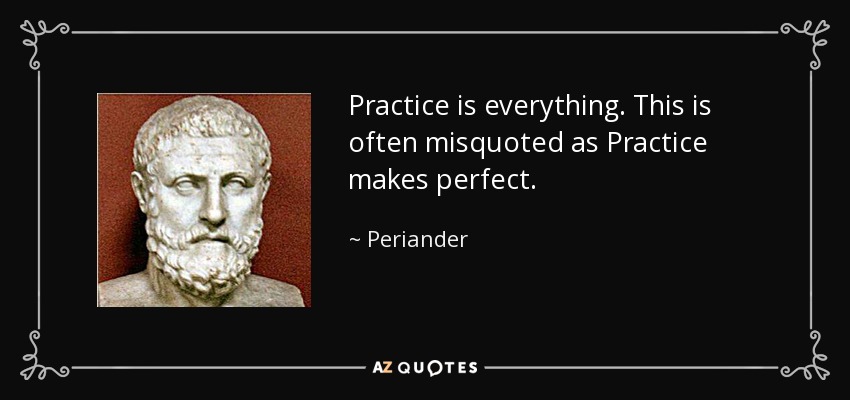 Practice is everything. This is often misquoted as Practice makes perfect. - Periander
