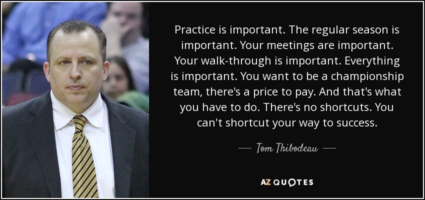 Practice is important. The regular season is important. Your meetings are important. Your walk-through is important. Everything is important. You want to be a championship team, there's a price to pay. And that's what you have to do. There's no shortcuts. You can't shortcut your way to success. - Tom Thibodeau