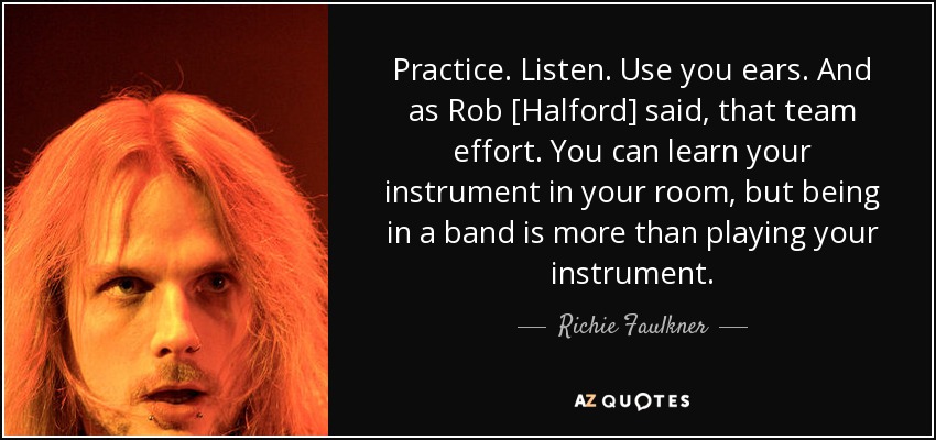 Practice. Listen. Use you ears. And as Rob [Halford] said, that team effort. You can learn your instrument in your room, but being in a band is more than playing your instrument. - Richie Faulkner
